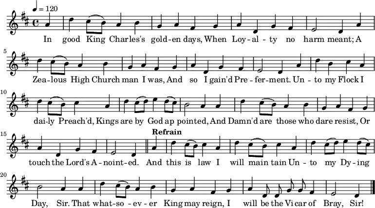 \relative a' { \key d \major \tempo 4=120 \set Staff.midiInstrument = #"clarinet"
\partial 4 a d cis8( b) a4 b g a fis % \bar "" \break
g a d, g fis e2 d4 % \bar "" \break
a' d cis8( b) a4 b g a fis % \bar "" \break
g a d, g fis e2 d4 % \bar "" \break
a' d b cis a d cis8( b) cis4 % \bar "" \break
a d cis8( d) e4 d8( cis) b2 a4 % \bar "" \break
a d cis8( b) a4 b g a fis % \bar "" \break
g a d, g fis e2 d4 \bar "||" % \break
\tempo "Refrain" a' d cis8( b) cis4 a d cis8( b) cis4 % \bar "" \break
a d cis8( d) e4 d8( cis) b2 a4 % \bar "" \break
a d cis8( b) a4 b g a fis % \bar "" \break
g a \autoBeamOff d,8 d g g fis4 e2 d4 \bar "|." }
\addlyrics {In good King_ Char -- les's gold -- en days,
When Loy -- al -- ty no harm meant;
A Zea -- lous_ High Church man I was,
And so I gain'd Pre -- fer -- ment.
Un -- to my Flock I dai -- ly_ Preach'd,
Kings are by_ God ap_ -- point -- ed,
And Damn'd are_ those who dare re -- sist,
Or touch the Lord's A -- noint -- ed.
And this is_ law I will main_ -- tain
Un -- to my_ Dy -- ing Day, Sir.
That what -- so_ -- ev -- er King may reign,
I will be the Vi -- car of Bray, Sir! }