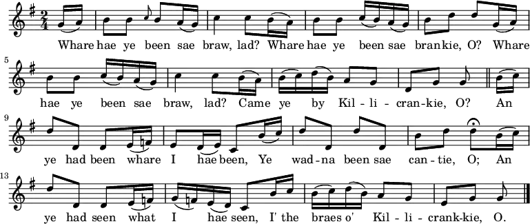 
\relative c'' { \time 2/4 \key g \major \set Staff.midiInstrument = #"fiddle" \set Score.tempoHideNote = ##t \tempo 4 = 90
\partial 8 g16( a) | b8 b \grace { c8 } b a16( g) | c4 c8 b16( a) | b8 b c16( b) a( g) | b8 d d g,16( a) | b8 b c16( b) a16( g) | c4 c8 b16( a) | b16( c) d16( b) a8 g | d8 g g \bar "||" b16( c) | d8 d, d e16( f) | e8 d16( e) c8 b'16( c) | d8 d, d' d, | b' d d\fermata b16( c) | d8 d, d e16( f) | g16( f) e( d) c8 b'16 c | b16( c) d( b) a8 g | e g g \bar "|." }
\addlyrics {Whare | hae ye been sae | braw, lad? Whare | hae ye been sae | bran -- kie, O? Whare | hae ye been sae | braw, lad? Came | ye by Kil -- li -- | cran -- kie, O? An | ye had been whare | I hae been, Ye | wad -- na been sae | can -- tie, O; An | ye had seen what | I hae seen, I' the | braes o' Kil -- li -- | crank -- kie, O. }