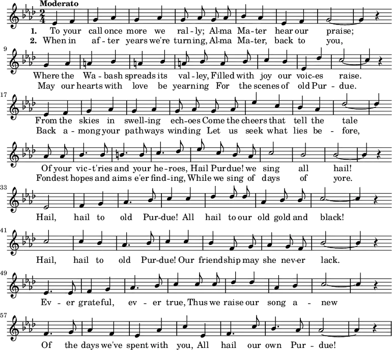 
{ \language "english"
  \new Voice \relative c' 
  { \set Staff.midiInstrument = #"brass section" \set Score.tempoHideNote = ##t \tempo "Moderato" 4 = 160 \stemUp \clef treble \key af \major \time 2/4 \autoBeamOff
    ef4 f g af g af g8 af
    g af bf4 af ef f g2~g4 r \bar "" \break
    g4 af a bf a bf a8 bf
    a bf c4 bf ef, df' c2~c4 r \bar "" \break
    ef,4 f g af g af g8 af
    g af ef'4 c bf af df2~df4 \bar "" \break
    af8 af bf4. bf8 b4. b8 c4. df8
    ef c bf af c2 bf bf~bf4 r \bar "" \break
      ef,2 f4 g af4. bf8 c4
      c df df8 df af4 bf8 bf c2~c4 r \bar "" \break
      c2 c4 bf af4. bf8 c4
      c bf f8 g af4 g8 f bf2~bf4 r \bar "" \break
      ef,4. ef8 f4 g af4. bf8 c4
      c8 c df4 df af bf c2~c4 r \bar "" \break
      f,4. g8 af4 f ef af c
      ef, f4. c'8 bf4. af8 af2~af4 r
 } 
      \addlyrics {\set stanza = #"1. "
  To your call once more we ral -- ly;
  Al -- ma Ma -- ter hear our praise;
  Where the Wa -- bash spreads its val -- ley,
  Filled with joy our voic -- es raise.
  From the skies in swell -- ing ech -- oes
  Come the cheers that tell the tale
  Of your vic -- t'ries and your he -- roes,
  Hail Pur -- due! we sing all hail!
    Hail, hail to old Pur -- due!
    All hail to our old gold and black!
    Hail, hail to old Pur -- due!
    Our friend -- ship may she nev -- er lack.
    Ev -- er grate -- ful, ev -- er true,
    Thus we raise our song a -- new
    Of the days we've spent with you,
    All hail our own Pur -- due!
 }
      \addlyrics {\set stanza = #"2. "
  When in af -- ter years we're turn -- ing,
  Al -- ma Ma -- ter, back to you,
  May our hearts with love be yearn -- ing
  For the scenes of old Pur -- due.
  Back a -- mong your path -- ways wind -- ing
  Let us seek what lies be -- fore,
  Fond -- est hopes and aims e'er find -- ing,
  While we sing of days of yore.
 }
  }
