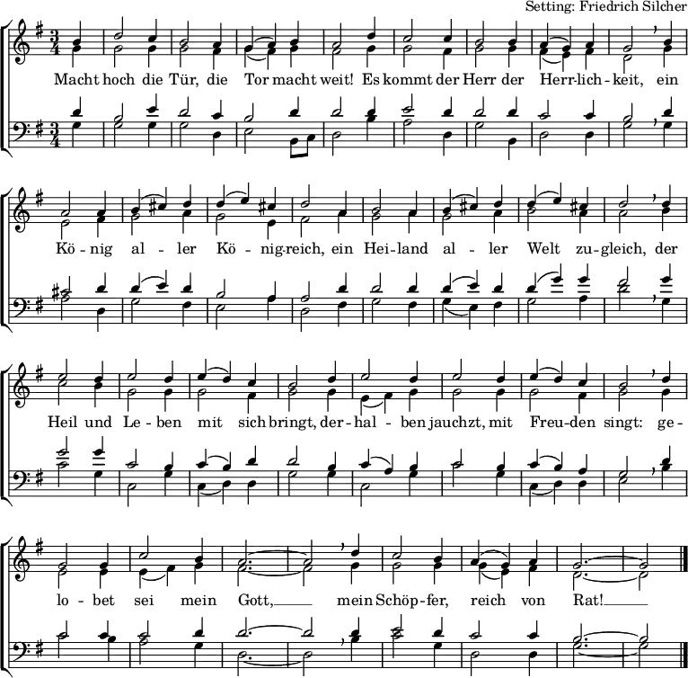 
\header { tagline = ##f arranger = "Setting: Friedrich Silcher" }
\layout { indent = 0 \context { \Score \remove "Bar_number_engraver"} }
global = { \key g \major \time 3/4 \partial 4 }
soprano = \relative a' { \global \set Staff.midiInstrument = "church organ"
  b4 | d2 c4 b2 a4 g (a) b a2 d4 c2 c4 b2 b4 a (g) a g2 \breathe
  b4 | a2 a4 b (cis) d d (e) cis d2 a4 b2 a4 b (cis) d d (e) cis d2 \breathe
  d4 | e2 d4 e2 d4 e (d) c b2 d4 e2 d4 e2 d4 e (d) c b2 \breathe
  d4 | g,2 g4 c2 b4 a2.~a2 \breathe d4 c2 b4 a (g) a g2.~g2 \bar "|." }
alto = \relative g' { \global \set Staff.midiInstrument = "church organ"
  g4 | g2 g4 g2 fis4 g (fis) g fis2 g4 g2 fis4 g2 g4 fis (e) fis d2 \breathe
  g4 | e2 fis4 g2 a4 g2 e4 fis2 a4 g2 a4 g2 a4 b2 a4 a2 \breathe
  b4 | c2 b4 g2 g4 g2 fis4 g2 g4 e (fis) g g2 g4 g2 fis4 g2 \breathe
  g4 | e2 e4 e (fis) g fis2.~fis2 \breathe g4 g2 g4 g (e) fis d2.~d2 \bar "|." }
tenor = \relative c' { \global \set Staff.midiInstrument = "church organ" \transposition g,
  d4 | b2 e4 d2 c4 b2 d4 d2 d4 e2 d4 d2 d4 c2 c4 b2 \breathe
  d4 | cis2 d4 d4 (e) d b2 a4 a2 d4 d2 d4 d (e) d d (g) g fis2 \breathe
  g4 | g2 g4 c,2 b4 c (b) d d2 b4 c (a) b c2 b4 c (b) a g2 \breathe
  d'4 | c2 c4 c2 d4 d2.~d2 d4 e2 d4 c2 c4 b2.~b2 \bar "|." }
bass = \relative g { \global \set Staff.midiInstrument = "church organ" \transposition g,
  g4 | g2 g4 g2 d4 e2 b8 [c] d2 b'4 a2 d,4 g2 b,4 d2 d4 g2 \breathe
  g4 | a2 d,4 g2 fis4 e2 a4 d,2 fis4 g2 fis4 g (e) fis g2 a4 d2 \breathe
  g,4 | c2 g4 c,2 g'4 c, (d) d g2 g4 c,2 g'4 c2 g4 c, (d) d e2 \breathe
  b'4 | c2 b4 a2 g4 d2.~d2 \breathe b'4 c2 g4 d2 d4 g2.~g2 \bar "|." }
verse = \lyricmode {
  Macht hoch die Tür, die Tor macht weit!
  Es kommt der Herr der Herr -- lich -- keit,
  ein Kö -- nig al -- ler Kö -- nig -- reich,
  ein Hei -- land al -- ler Welt zu -- gleich,
  der Heil und Le -- ben mit sich bringt,
  der -- hal -- ben jauchzt, mit Freu -- den singt:
  ge -- lo -- bet sei mein Gott, __
  mein Schöp -- fer, reich von Rat! __ }
\score {
  \new ChoirStaff <<
    \new Staff
    <<
      \clef treble
      \new Voice = "soprano" { \voiceOne \soprano }
      \addlyrics \verse
      \new Voice = "alto"    { \voiceTwo \alto }
    >>
    \new Staff
    <<
      \clef bass
      \new Voice = "tenor" { \voiceOne \tenor }
      \new Voice = "bass"  { \voiceTwo \bass }
    >>
  >>
  \layout { }
}
\score { { << \soprano \\ \alto \\ \tenor \\ \bass >> } \midi { \tempo 4=120 } }
