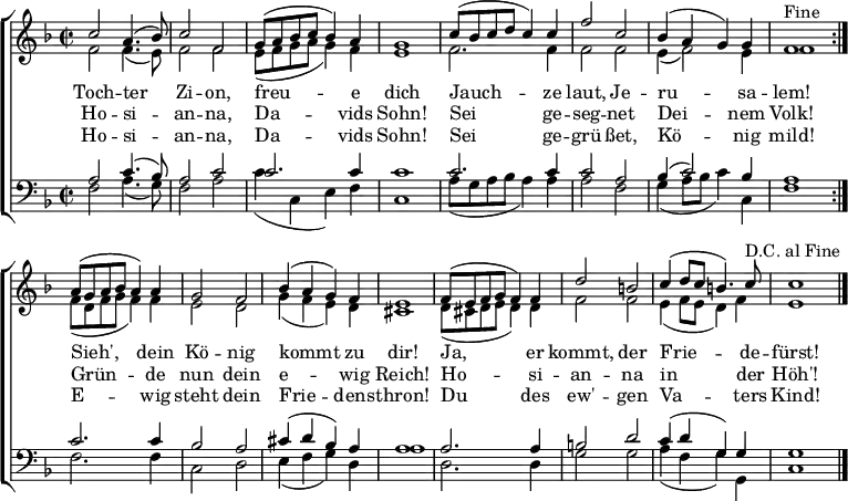 
\header { tagline = ##f }

keyTime = { \key f \major \time 2/2 }

SopIn = { c''2 a'4. (bes'8) c''2 f'2                 %% Tochter Zion
        g'8 (a'8 bes'8 c''8 bes'4) a'4 g'1           %% freue dich
        c''8 (bes'8 c''8 d''8 c''4) c''4             %% Jauchze
        f''2 c''2 bes'4 (a'4 g'4) g'4 f'1^"Fine" }   %% laut, Jerusalam
SopOut = { a'8 (g'8 a'8 bes'8 a'4) a'4 g'2 f'2       %% Sieh, dein König
         bes'4 (a'4 g'4) f'4 e'1                     %% kommt zu dir
         f'8 (e'8 f'8 g'8 f'4) f'4 d''2 b'2          %% Ja, er kommt, der
         c''4 (d''8 c''8 b'4.) c''8^"D.C. al Fine"   %% Friede-
         c''1 }                                      %% fürst
SopMusic = { \repeat volta 2 { \SopIn }
             \SopOut  \bar "|." }

AltIn = { f'2 f'4. (e'8) f'2 f'2                     %% Tochter Zion
        e'8 (f'8 g'8 a'8 g'4) f'4 e'1                %% freue dich
        f'2. f'4                                     %% Jauchze
        f'2 f'2 e'4 (f'2) e'4 f'1 }                  %% laut, Jerusalem
AltOut = { f'8 (d'8 f'8 g'8 f'4) f'4 e'2 d'2         %% Sieh, dein König
         g'4 (f'4 e'4) d'4 cis'1                     %% kommt zu dir
         d'8 (cis'8 d'8 e'8 d'4) d'4 f'2 f'2         %% Ja, er kommt, der
         e'4 (f'8 e'8 d'4) f'4 e'1 }                 %% Friedefürst
AltoMusic = { \repeat volta 2 { \AltIn }
               \AltOut }

TenIn = { a2 c'4. (bes8) a2 c'2                      %% Tochter Zion
        c'2. c'4 c'1                                 %% freue dich
        c'2. c'4                                     %% Jauchze
        c'2 a2 bes4 (c'2) bes4 a1 }                  %% laut, Jerusalem
TenOut = { c'2. c'4 bes2 a2                          %% Sieh, dein König
         cis'4 (d'4 bes4) a4 a1                      %% kommt zu dir
         a2. a4 b2 d'2                               %% Ja, er kommt, der
         c'4 (d'4 g4) g4 g1 }                        %% Friedefürst
TenorMusic = { \repeat volta 2 { \TenIn }
               \TenOut }

BasIn = { f2 a4. (g8) f2 a2                          %% Tochter Zion
        c'4 (c4 e4) f4 c1                            %% freue dich
        a8 (g8 a8 bes8 a4) a4                        %% Jauchze
        a2 f2 g4 (a8 bes8 c'4) c4 f1 }               %% laut, Jerusalem
BasOut = { f2. f4 c2 d2                              %% Sieh, dein König
         e4 (f4 g4) d4 a1                            %% kommt zu dir
         d2. d4 g2 g2                                %% Ja, er kommt, der
         a4 (f4 g4) g,4 c1 }                         %% Friedefürst
          
BassMusic  = { \repeat volta 2 { \BasIn }
               \BasOut }

VerseOne =  \lyricmode {
  Toch -- ter Zi -- on, freu -- e dich
  Jauch -- ze laut, Je -- ru -- sa -- lem!
  Sieh', dein Kö -- nig kommt zu dir!
  Ja, er kommt, der Frie -- de -- fürst!
}

VerseTwo   = \lyricmode {
  Ho -- si -- an -- na, Da -- vids Sohn!
  Sei ge -- seg -- net Dei -- nem Volk!
  Grün -- de nun dein e -- wig Reich!
  Ho -- si -- an -- na in der Höh'!
}
%{
VerseThree = \lyricmode {
  Toch -- ter Zi -- on, freu -- e dich
  Hol ihn ju -- bel'nd zu dir ein!
  Sieh', er kommt de -- mü -- thig -- lich
  Rei -- tet auf dem E -- sel -- ein!
}
%}
VerseFour  = \lyricmode {
  Ho -- si -- an -- na, Da -- vids Sohn!
  Sei ge -- grü -- ßet, Kö -- nig mild!
  E -- wig steht dein Frie -- dens -- thron!
  Du des ew' -- gen Va -- ters Kind!
}

\score {
  \new ChoirStaff <<
    \new Staff <<
      \clef treble
      \new Voice = "Sop"  { \voiceOne \keyTime \SopMusic }
      \new Voice = "Alto" { \voiceTwo \AltoMusic }
      \new Lyrics \lyricsto "Sop" { \VerseOne   }
      \new Lyrics \lyricsto "Sop" { \VerseTwo   }
%     \new Lyrics \lyricsto "Sop" { \VerseThree }
      \new Lyrics \lyricsto "Sop" { \VerseFour  }
    >>
    \new Staff <<
      \clef bass
      \new Voice = "Tenor" { \voiceOne \keyTime \TenorMusic }
      \new Voice = "Bass"  { \voiceTwo \BassMusic }
    >>
  >>
  \layout { indent = 0 \context { \Score \remove "Bar_number_engraver" } }
}
\score {
  \unfoldRepeats {
    << \SopMusic \\ \AltoMusic \\ \TenorMusic \\ \BassMusic >>
    << \SopIn \\ \AltIn \\ \TenIn \\ \BasIn >> }
  \midi { \tempo 4 = 120 \set Staff.midiInstrument = #"church organ" }
}
