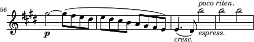 
\relative a'' \new Staff \with { \remove "Time_signature_engraver" } {
 \key cis \minor \time 2/2
 \set Score.tempoHideNote = ##t \tempo 2 = 132
 \set Staff.midiInstrument = "violin"
 \set Score.currentBarNumber = #56 \bar ""
 gis2~\p gis8(fis e dis |
 e dis cis b a gis fis e) |
 e4.(_\markup { \italic cresc.} dis8) b''2_\markup { \italic espress. }^\markup { \italic "poco riten." } |
 b b |
}
