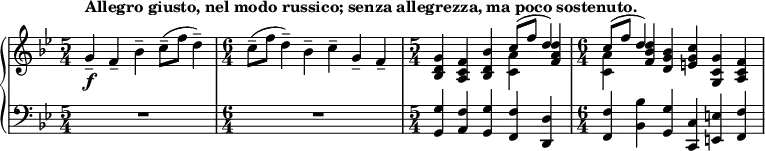 
    { \new PianoStaff <<
        \new Staff <<
            \new voice \relative c'' {
                \set Score.tempoHideNote = ##t \tempo 4 = 112
                \clef treble \key bes \major 
				\time 5/4 
                	g4--_\f^\markup { \bold {Allegro giusto, nel modo russico; senza allegrezza, ma poco sostenuto. } } f-- bes-- c8--( f d4--)
                \time 6/4
					c8--( f d4--) bes-- c-- g-- f--
				\time 5/4
					<bes, d g>4 <a c f> <bes d bes'> \stemDown <c a'> \stemNeutral <f a d>
				\time 6/4
					\stemDown <c a'> \stemNeutral <f bes d> <d g bes> <e g c> <g, c g'> <a c f>
				}
			\new Voice \relative c'' {
                \time 5/4
					s1 s4
				\time 6/4
					s1.
				\time 5/4
					s2. \stemUp c8^( f d4)
				\time 6/4
					\stemUp c8^( f d4) s1
                }
            >>
        \new Staff <<
			\clef bass \key bes \major 
            \relative c {
                \time 5/4
					R1*5/4
				\time 6/4
					R1*6/4
				\time 5/4
					<g g'>4 <a f'> <g g'> <f f'> <d d'>
                \time 6/4
					<f f'> <bes bes'> <g g'> <c, c'> <e e'> <f f'>
				}
            >>
    >> }
